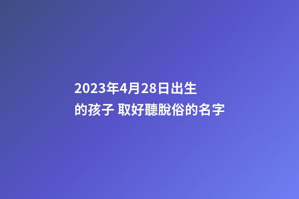 2023年4月28日出生的孩子 取好聽脫俗的名字